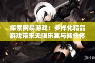 探索网易游戏：多样化精品游戏带来无限乐趣与畅快体验