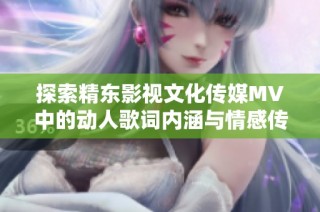 探索精东影视文化传媒MV中的动人歌词内涵与情感传递
