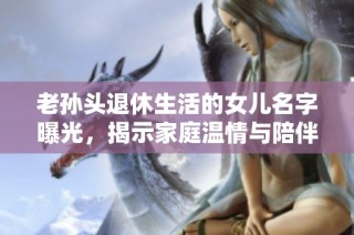 老孙头退休生活的女儿名字曝光，揭示家庭温情与陪伴之路