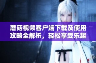 蘑菇视频客户端下载及使用攻略全解析，轻松享受乐趣