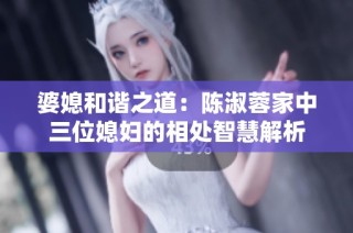 婆媳和谐之道：陈淑蓉家中三位媳妇的相处智慧解析