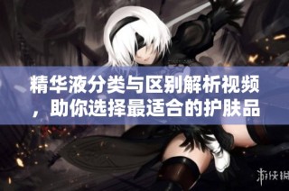 精华液分类与区别解析视频，助你选择最适合的护肤品