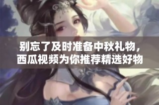 别忘了及时准备中秋礼物，西瓜视频为你推荐精选好物