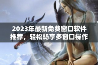 2023年最新免费窗口软件推荐，轻松畅享多窗口操作体验