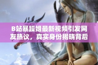 B站暴躁姐最新视频引发网友热议，真实身份揭晓背后故事