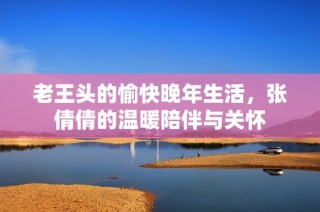 老王头的愉快晚年生活，张倩倩的温暖陪伴与关怀