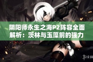 阴阳师永生之海P2阵容全面解析：茨林与玉藻前的强力搭配揭秘