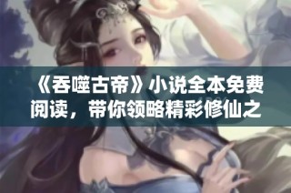 《吞噬古帝》小说全本免费阅读，带你领略精彩修仙之旅
