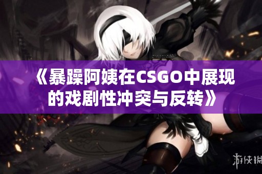 《暴躁阿姨在CSGO中展现的戏剧性冲突与反转》