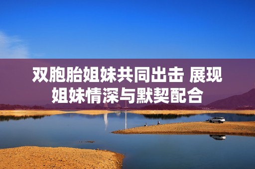 双胞胎姐妹共同出击 展现姐妹情深与默契配合