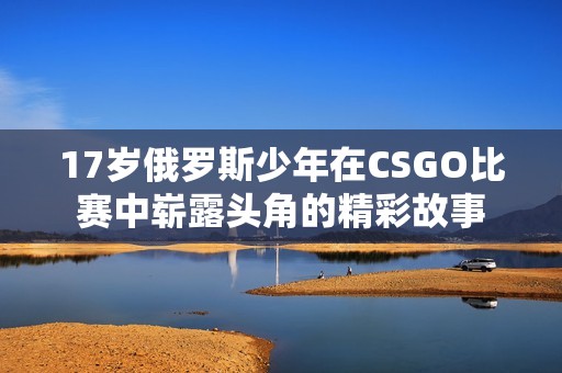 17岁俄罗斯少年在CSGO比赛中崭露头角的精彩故事