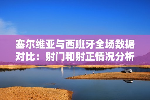塞尔维亚与西班牙全场数据对比：射门和射正情况分析