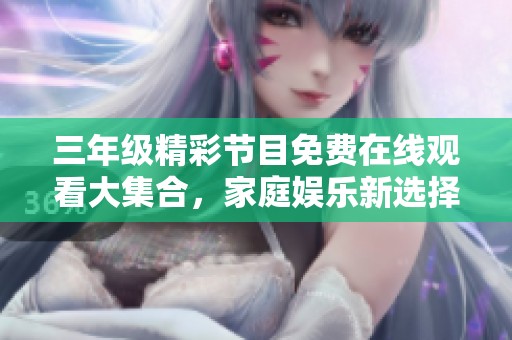 三年级精彩节目免费在线观看大集合，家庭娱乐新选择