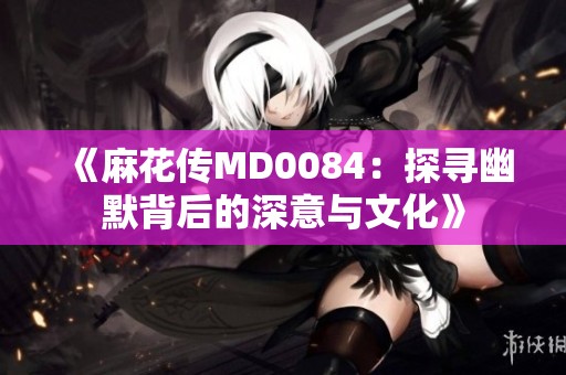 《麻花传MD0084：探寻幽默背后的深意与文化》