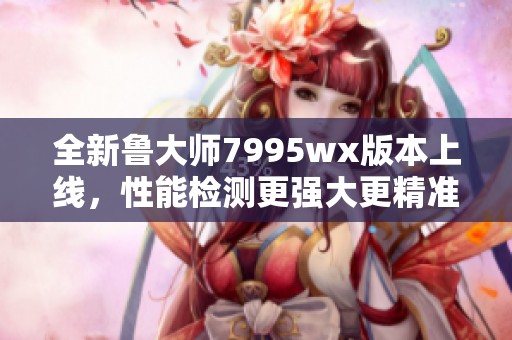 全新鲁大师7995wx版本上线，性能检测更强大更精准