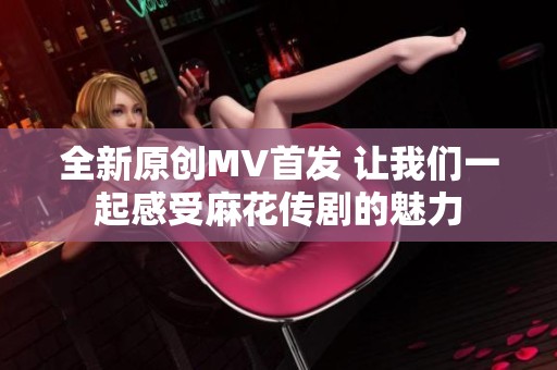 全新原创MV首发 让我们一起感受麻花传剧的魅力
