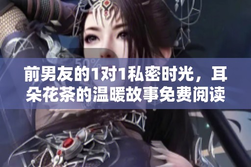 前男友的1对1私密时光，耳朵花茶的温暖故事免费阅读