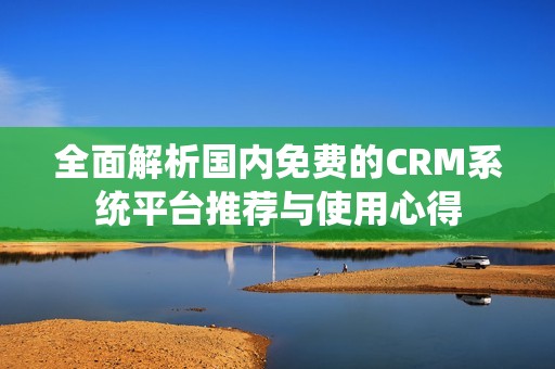 全面解析国内免费的CRM系统平台推荐与使用心得