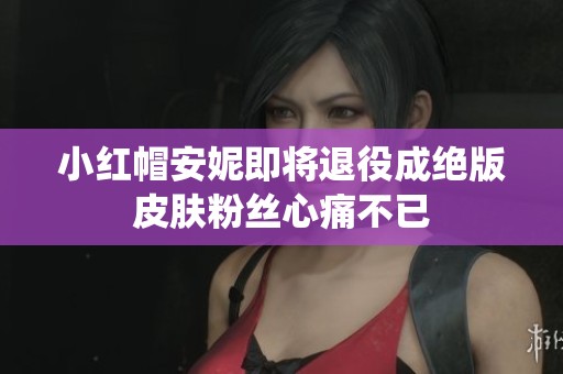 小红帽安妮即将退役成绝版皮肤粉丝心痛不已