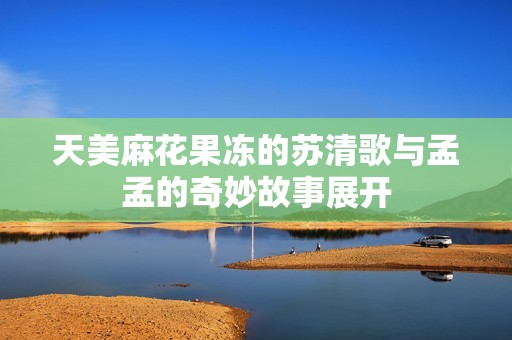 天美麻花果冻的苏清歌与孟孟的奇妙故事展开