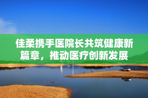 佳柔携手医院长共筑健康新篇章，推动医疗创新发展
