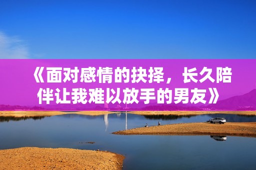 《面对感情的抉择，长久陪伴让我难以放手的男友》