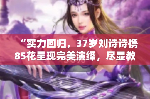 “实力回归，37岁刘诗诗携85花呈现完美演绎，尽显教科书级别”