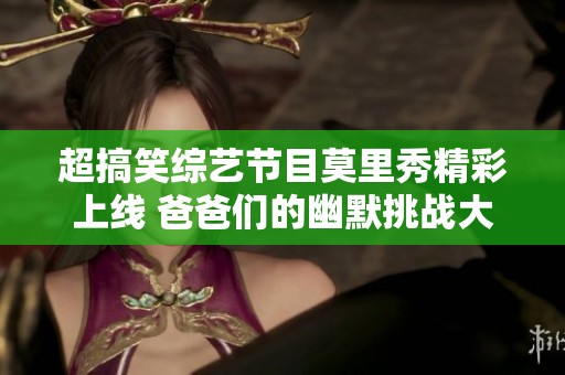 超搞笑综艺节目莫里秀精彩上线 爸爸们的幽默挑战大曝光