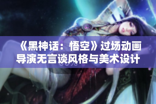 《黑神话：悟空》过场动画导演无言谈风格与美术设计理念