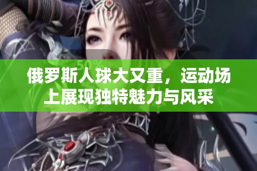 俄罗斯人球大又重，运动场上展现独特魅力与风采