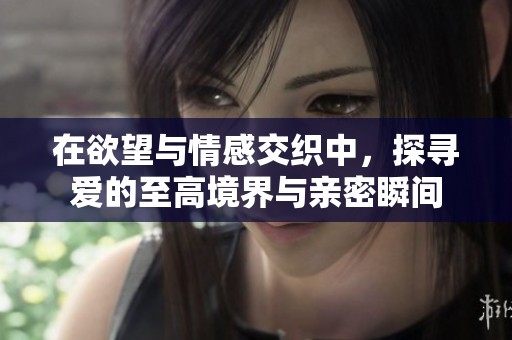 在欲望与情感交织中，探寻爱的至高境界与亲密瞬间