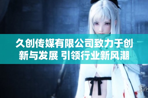 久创传媒有限公司致力于创新与发展 引领行业新风潮