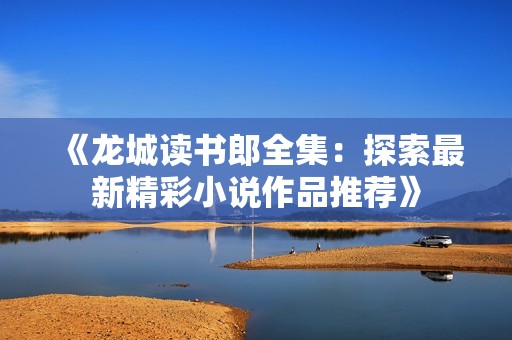 《龙城读书郎全集：探索最新精彩小说作品推荐》