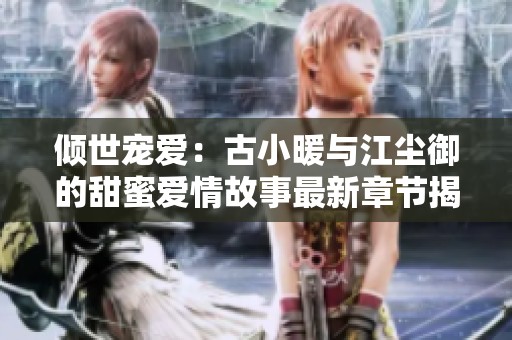 倾世宠爱：古小暖与江尘御的甜蜜爱情故事最新章节揭秘