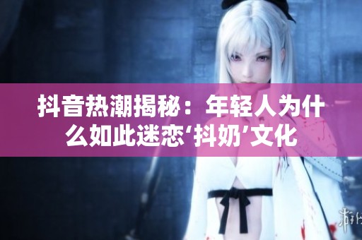 抖音热潮揭秘：年轻人为什么如此迷恋‘抖奶’文化