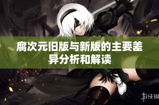 腐次元旧版与新版的主要差异分析和解读