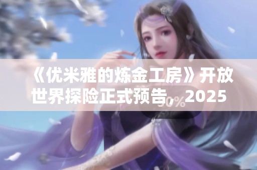《优米雅的炼金工房》开放世界探险正式预告，2025年精彩定档
