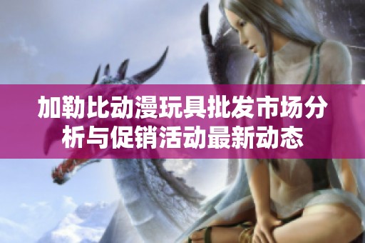 加勒比动漫玩具批发市场分析与促销活动最新动态