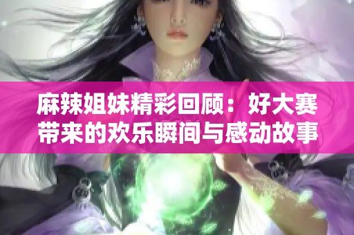 麻辣姐妹精彩回顾：好大赛带来的欢乐瞬间与感动故事