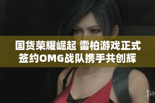 国货荣耀崛起 雷柏游戏正式签约OMG战队携手共创辉煌