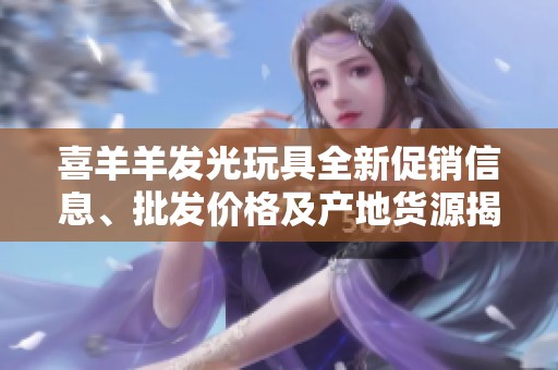 喜羊羊发光玩具全新促销信息、批发价格及产地货源揭秘