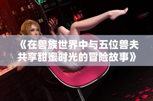 《在兽族世界中与五位兽夫共享甜蜜时光的冒险故事》