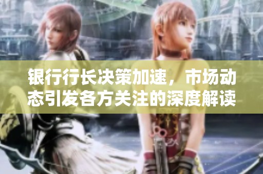 银行行长决策加速，市场动态引发各方关注的深度解读