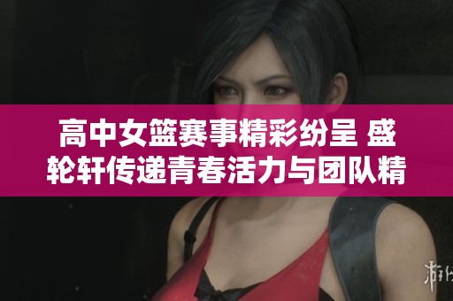 高中女篮赛事精彩纷呈 盛轮轩传递青春活力与团队精神