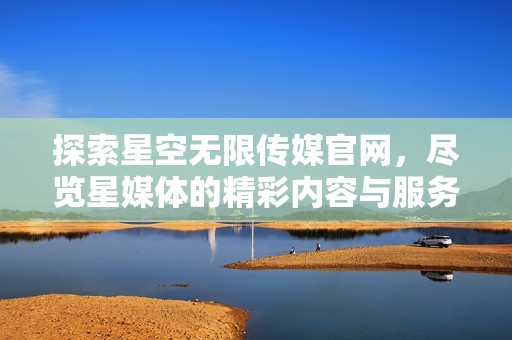 探索星空无限传媒官网，尽览星媒体的精彩内容与服务