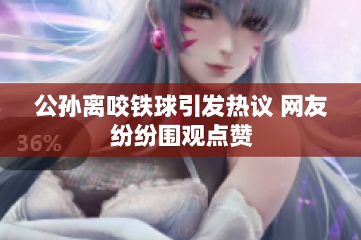 公孙离咬铁球引发热议 网友纷纷围观点赞