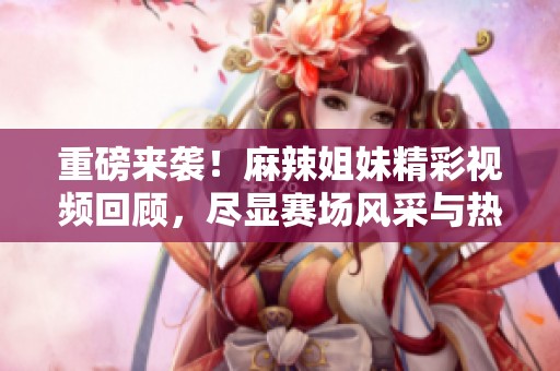 重磅来袭！麻辣姐妹精彩视频回顾，尽显赛场风采与热情