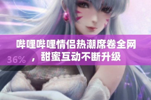 哔哩哔哩情侣热潮席卷全网，甜蜜互动不断升级