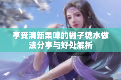 享受清新果味的橘子糖水做法分享与好处解析
