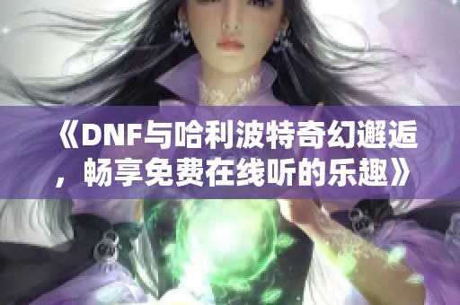 《DNF与哈利波特奇幻邂逅，畅享免费在线听的乐趣》